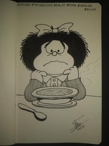 Dibujo a tinta negra en una libreta tipo Moleskine. En el dibujo vemos a Mafalda, el personaje de Quino. Con su mata de pelo, sujeta por un enorme lazo, y su cara redonda, lleva un vestido de rayas con una blusa con cuello. La vemos sentada a la mesa con un plato de sopa caliente delante de ella y una cuchara sin usar a su lado, está sujetándose la cabeza con ambas manos mientras mira el plato con cara de preocupación. En la parte superior de la hoja vemos los hashtags #tintubre #tintubre2025 #dia23 #soup #Mafalda #Quino