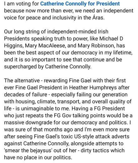 I am voting for Catherine Connolly because now more than ever, we need an independent voice for peace and inclusivity in the Áras.
Our long string of independent-minded Irish Presidents speaking truth to power, like Michael D Higgins, Mary McAleese, and Mary Robinson, has been the best aspect of our democracy in my lifetime, and it is so important to see that continue and be supercharged by Catherine Connolly.
The alternative - rewarding Fine Gael with their first ever Fine Gael President in Heather Humphreys after decades of failure - especially failing our generation with housing, climate, transport, and overall quality of life - is unimaginable to me. Having a FG President who just repeats the FG Gov talking points would be a massive downgrade for our democracy and politics. I was sure of that months ago and I'm even more sure after seeing Fine Gael's toxic US-style attack adverts against Catherine Connolly, alongside attempts to 'smear the bejaysus' out of her - dirty tactics which have no place in our politics.