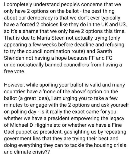I completely understand people's concerns that we only have 2 options on the ballot - the best thing about our democracy is that we don't ever typically have a forced 2 choices like they do in the UK and US, so it's a shame that we only have 2 options this time. That is due to Maria Steen not actually trying (only appearing a few weeks before deadline and refusing to try the council nomination route) and Gareth Sheridan not having a hope because FF and FG undemocratically banned councillors from having a free vote.
However, while spoiling your ballot is valid and many countries have a 'none of the above' option on the ballot (a great idea), I am urging you to take a few minutes to engage with the 2 options and ask yourself on polling day - is it really the exact same for you whether we have a president empowering the legacy of Michael D Higgins etc or whether we have a Fine Gael puppet as president, gaslighting us by repeating government lies that they are trying their best and doing everything they can to tackle the housing crisis and climate crisis??