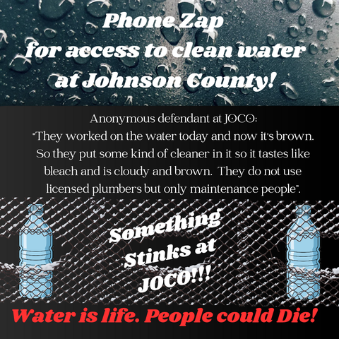 Black and grey graphic with water bottles behind a chain link fence and water droplets against glass.

Text says:

"Phone Zap for access to clean water at Johnson County!

Anonymous defendant at JOCO:
"They worked on the water today and now it's brown. So they put some kind of cleaner in it so it tastes like bleach. They do not use licensed plumbers but only maintenance people.

Something Sticks at JOCO!!!

Water is life. People could Die!"