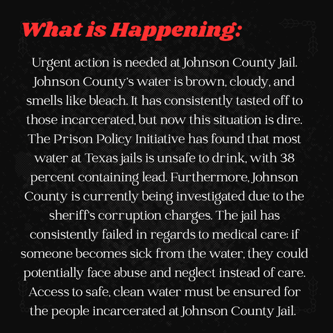 Black graphic with white and red text that says:

"What is Happening:

Urgent action is needed at Johnson County Jail. Johnson County’s water is brown, cloudy, and smells like bleach. It has consistently tasted off to those incarcerated, but now this situation is dire. The Prison Policy Initiative has found that most water at Texas jails is unsafe to drink, with 38 percent containing lead. Furthermore, Johnson County is currently being investigated due to the sheriff’s corruption charges. The jail has consistently failed in regards to medical care; if someone becomes sick from the water, they could potentially face abuse and neglect instead of care. Access to safe, clean water must be ensured for the people incarcerated at Johnson County Jail."