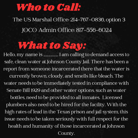 Black graphic with white and red text that says:

"Who to call:
The US Marshal Office: 214-767-0836, option 3
JOCO Admin Office: 817-556-6024

What to say:
Hello, my name is ______. I am calling to demand access to safe, clean water at Johnson County Jail. There has been a report from someone incarcerated there that the water is currently brown, cloudy, and smells like bleach. The water needs to be immediately tested in compliance with Senate Bill 1929 and other water options, such as water bottles, need to be provided to all inmates.  Licensed plumbers also need to be hired for the facility. With the high rates of lead in the Texas jail system, this issue needs to be taken seriously with full respect for the health and humanity of those incarcerated at Johnson County."