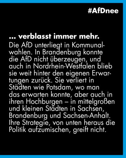 #AfDnee

...verblasst immer mehr.

Die AfD unterliegt in Kommunalwahlen. In Brandenburg konnte die AfD nicht überzeugen, und auch in Nordrhein-Westfalen blieb sie weit hinter den eigenen Erwartungen zurück. Sie verliert in Städten wie Potsdam, wo man das erwarten konnte, aber auch in ihren Hochburgen - in mittelgroßen und kleinen Städten in Sachsen, Brandenburg und Sachsen-Anhalt.
Ihre Strategie, von unten heraus die Politik aufzumischen, greift nicht.
