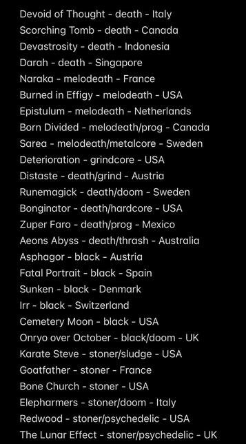 Devoid of Thought - death - Italy Scorching Tomb - death - Canada Devastrosity - death - Indonesia
Darah - death - Singapore
Naraka - melodeath - France
Burned in Effigy - melodeath - USA
Epistulum - melodeath - Netherlands
Born Divided - melodeath/prog - Canada Sarea - melodeath/metalcore - Sweden
Deterioration - grindcore - USA
Distaste - death/grind - Austria
Runemagick - death/doom - Sweden Bonginator - death/hardcore - USA
Zuper Faro - death/prog - Mexico
Aeons Abyss - death/thrash - Australia
Asphagor - black - Austria
Fatal Portrait - black - Spain
Sunken - black - Denmark
Irr - black - Switzerland
Cemetery Moon - black - USA
Onryo over October - black/doom - UK
Karate Steve - stoner/sludge - USA
Goatfather - stoner - France
Bone Church - stoner - USA
Elepharmers - stoner/doom - Italy
Redwood - stoner/psychedelic - USA
The Lunar Effect - stoner/psychedelic - UK