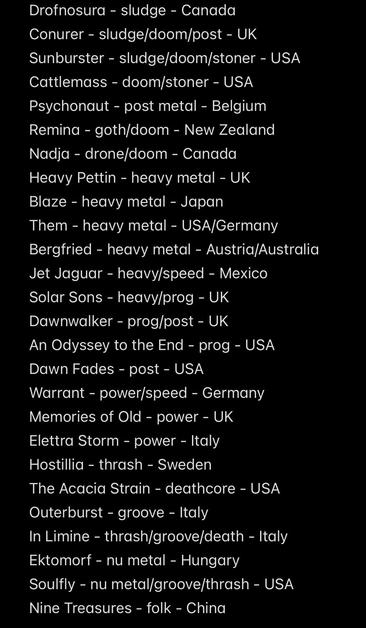 Drofnosura - sludge - Canada
Conurer - sludge/doom/post - UK
Sunburster - sludge/doom/stoner - USA
Cattlemass - doom/stoner - USA
Psychonaut - post metal - Belgium
Remina - goth/doom - New Zealand
Nadja - drone/doom - Canada
Heavy Pettin - heavy metal - UK
Blaze - heavy metal - Japan
Them - heavy metal - USA/Germany
Bergfried - heavy metal - Austria/Australia
Jet Jaguar - heavy/speed - Mexico
Solar Sons - heavy/prog - UK
Dawnwalker - prog/post - UK
An Odyssey to the End - prog - USA
Dawn Fades - post - USA
Warrant - power/speed - Germany
Memories of Old - power - UK
Elettra Storm - power - Italy Hostillia - thrash - Sweden
The Acacia Strain - deathcore - USA
Outerburst - groove - Italy
In Limine - thrash/groove/death - Italy
Ektomorf - nu metal - Hungary
Soulfly - nu metal/groove/thrash - USA
Nine Treasures - folk - China