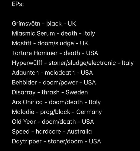 EPs:
Grímsvötn - black - UK
Miasmic Serum - death - Italy
Mastiff - doom/sludge - UK
Torture Hammer - death - USA
Hyperwülff - stoner/sludge/electronic - Italy
Adaunten - melodeath - USA
Behölder - doom/power - USA
Disarray - thrash - Sweden
Ars Onirica - doom/death - Italy Maladie - prog/black - Germany Old Year - doom/death - USA
Speed - hardcore - Australia
Daytripper - stoner/doom - USA