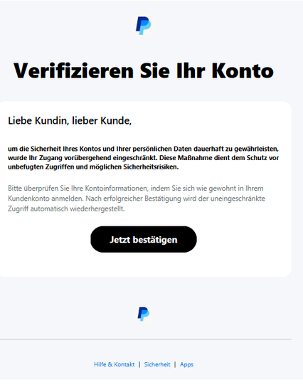 Screenshot einer E-Mail mit Logo von Paypal und Text: "Verifizieren Sie Ihr Konto
Liebe Kundin, lieber Kunde,
um die Sicherheit Ihres Kontos und Ihrer persönlichen Daten dauerhaft zu gewährleisten, wurde Ihr Zugang vorübergehend eingeschränkt. Diese Maßnahme dient dem Schutz vor unbefugten Zugriffen und möglichen Sicherheitsrisiken.
Bitte überprüfen Sie Ihre Kontoinformationen, indem Sie sich wie gewohnt in Ihrem Kundenkonto anmelden. Nach erfolgreicher Bestätigung wird der uneingeschränkte Zugriff automatisch wiederhergestellt.
Jetzt bestätigen
PayPal
Hilfe & Kontakt | Sicherheit | Apps"