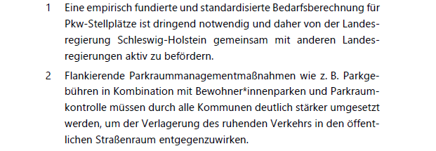 Screenshot aus den Handlungsempfehlungen der Arbeit:

1 Eine empirisch fundierte und standardisierte Bedarfsberechnung für
Pkw-Stellplätze ist dringend notwendig und daher von der Landesregierung Schleswig-Holstein gemeinsam mit anderen Landesregierungen aktiv zu befördern.
2 Flankierende Parkraummanagementmaßnahmen wie z. B. Parkgebühren in Kombination mit Bewohner*innenparken und Parkraumkontrolle müssen durch alle Kommunen deutlich stärker umgesetzt
werden, um der Verlagerung des ruhenden Verkehrs in den öffentlichen Straßenraum entgegenzuwirken.