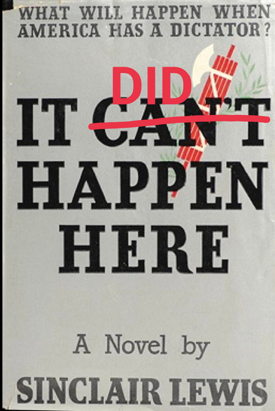 A photo of an old book cover


WHAT WILL HAPPEN WHEN AMERICA HAS A DICTATOR?

IT CAN'T HAPPEN HERE 
(cant crossed over by me, added word DID in red)

A Novel by
SINCLAIR LEWIS
