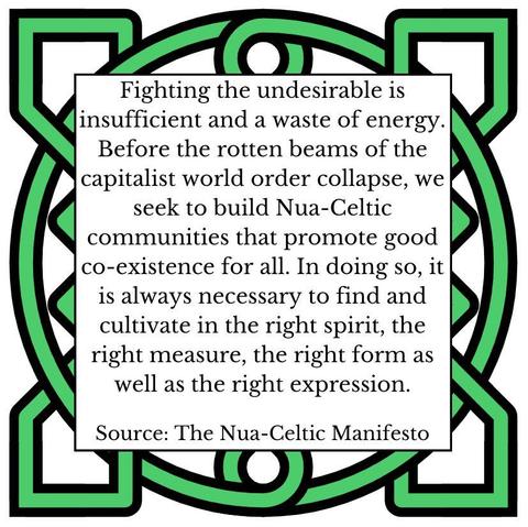 Fighting the undesirable is insufficient and a waste of energy. Before the rotten beams of the capitalist world order collapse, we seek to build Nua-Celtic communities that promote good co-existence for all. In doing so, it is always necessary to find and cultivate in the right spirit, the right measure, the right form as well as the right expression. Source: The Nua-Celtic Manifesto
