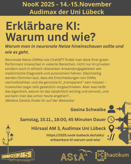 Oben steht "NooK 2025 - 14.-15.November - Audimax der Uni Lübeck".
Dann kommt die Überschrift "Erklärbare KI: Warum und wie?" mit dem Untertitel "Warum man in neuronale Netze hineinschauen sollte und wie es geht." und weiteren Details zum Vortrag.
Beschreibungstext: "Neuronale Netze (DNNs) wie ChatGPT findet man dank ihrer guten Performanz inzwischen in vielerlei Bereichen, nicht nur im privaten sondern auch in ethisch relevanten Anwendungsgebieten wie medizinische Diagnostik und autonomem Fahren. Gleichzeitig werden Stimmen laut, dass die Entscheidungen von DNNs nachvollziehbar, und die genutzte KI „transparent“ sein müssen – inzwischen sogar teils gesetzlich vorgeschrieben. Aber was heißt das eigentlich, warum ist das tatsächlich wichtig und sinnvoll, und wie kann man das schon heute angehen?…"
Dann der Hinweis: "Weitere Details findet ihr auf der Webseite"
Folgende Informationen sind außerdem zum Vortrag gegeben:
Speaker: Gesina Schwalbe
Zeit: Samstag, 15.11., 18:00, 45 Minuten Dauer
Ort: Hörsaal AM3, Audimax Uni Lübeck
Website: https://2025.nook-luebeck.de/talks/erklaerbare-ki-warum-und-wie/
Unten im Bild ist das Logo der NooK, das Uni-Luebeck-Audimax mit einer 2025 auf den Glasfenster und eine Laternenstange mit drei Gaslaternen. Daneben das Logo des AStA der Uni Lübeck und des Chaotikums.