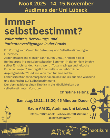 Oben steht "NooK 2025 - 14.-15.November - Audimax der Uni Lübeck".
Dann kommt die Überschrift "Immer selbstbestimmt?" mit dem Untertitel "Vollmachten, Betreuungs- und Patientenverfügungen in der Praxis" und weiteren Details zum Vortrag.
Beschreibungstext: "Ein Vortrag vom Verein für Betreuung und Selbstbestimmung in Lübeck e.V.
Jeder erwachsene Mensch kann durch Unfall, Krankheit oder Behinderung in eine Lebenssituation kommen, in der er nicht (mehr) selbst für sich handeln kann. Wer trifft dann z.B. gesundheitliche Entscheidungen? Wer regelt finanzielle oder behördliche Angelegenheiten? Und wie kann man für eine solche Lebenssituationen vorsorgen vor allem im Hinblick auf eine Wünsche und das Rechts auf Selbstbestimmung.
Der Vortrag bietet einen Einblick in die Möglichkeiten der selbstbestimmten Vorsorge."
Folgende Informationen sind außerdem zum Vortrag gegeben:
Speaker: Christine Teiting
Zeit: Samstag, 15.11., 18:00, 45 Minuten Dauer
Ort: Raum AM S1, Audimax Uni Lübeck
Website: https://2025.nook-luebeck.de/talks/immer-selbstbestimmt/
Unten im Bild ist das Logo der NooK, das Uni-Luebeck-Audimax mit einer 2025 auf den Glasfenster und eine Laternenstange mit drei Gaslaternen. Daneben das Logo des AStA der Uni Lübeck und des Chaotikums.