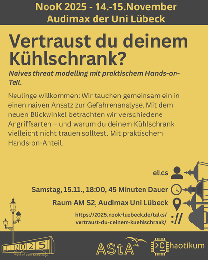 Oben steht "NooK 2025 - 14.-15.November - Audimax der Uni Lübeck".
Dann kommt die Überschrift "Vertraust du deinem Kühlschrank?" mit dem Untertitel "Naives threat modelling mit praktischem Hands-on-Teil." und weiteren Details zum Vortrag.
Beschreibungstext: "Neulinge willkommen: Wir tauchen gemeinsam ein in einen naiven Ansatz zur Gefahrenanalyse. Mit dem neuen Blickwinkel betrachten wir verschiedene Angriffsarten – und warum du deinem Kühlschrank vielleicht nicht trauen solltest. Mit praktischem Hands-on-Anteil."
Folgende Informationen sind außerdem zum Vortrag gegeben:
Speaker: ellcs
Zeit: Samstag, 15.11., 18:00, 45 Minuten Dauer
Ort: Raum AM S2, Audimax Uni Lübeck
Website: https://2025.nook-luebeck.de/talks/vertraust-du-deinem-kuehlschrank/
Unten im Bild ist das Logo der NooK, das Uni-Luebeck-Audimax mit einer 2025 auf den Glasfenster und eine Laternenstange mit drei Gaslaternen. Daneben das Logo des AStA der Uni Lübeck und des Chaotikums.