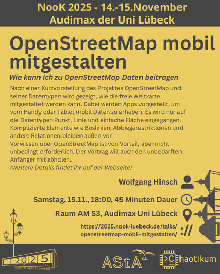Oben steht "NooK 2025 - 14.-15.November - Audimax der Uni Lübeck".
Dann kommt die Überschrift "OpenStreetMap mobil mitgestalten" mit dem Untertitel "Wie kann ich zu OpenStreetMap Daten beitragen" und weiteren Details zum Vortrag.
Beschreibungstext: "Nach einer Kurzvorstellung des Projektes OpenStreetMap und seiner Datentypen wird gezeigt, wie die freie Weltkarte mitgestaltet werden kann. Dabei werden Apps vorgestellt, um vom Handy oder Tablet mobil Daten zu erheben. Es wird nur auf die Datentypen Punkt, Linie und einfache Fläche eingegangen. Komplizierte Elemente wie Buslinien, Abbiegerestriktionen und andere Relationen bleiben außen vor.
Vorwissen über OpenStreetMap ist von Vorteil, aber nicht unbedingt erforderlich. Der Vortrag will auch den unbedarften Anfänger mit abholen…"
Dann der Hinweis: "Weitere Details findet ihr auf der Webseite"
Folgende Informationen sind außerdem zum Vortrag gegeben:
Speaker: Wolfgang Hinsch
Zeit: Samstag, 15.11., 18:00, 45 Minuten Dauer
Ort: Raum AM S3, Audimax Uni Lübeck
Website: https://2025.nook-luebeck.de/talks/openstreetmap-mobil-mitgestalten/
Unten im Bild ist das Logo der NooK, das Uni-Luebeck-Audimax mit einer 2025 auf den Glasfenster und eine Laternenstange mit drei Gaslaternen. Daneben das Logo des AStA der Uni Lübeck und des Chaotikums.