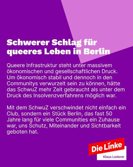 Sharepic mit Text:
Schwerer Schlag für queeres Leben in Berlin
Queere Infrastruktur steht unter massivem ökonomischen und gesellschaftlichen Druck.
Um ökonomisch stabil und dennoch in den Communitys verwurzelt sein zu können, hätte das SchwuZ mehr Zeit gebraucht als unter dem Druck des Insolvenzverfahrens möglich war.
Mit dem SchwuZ verschwindet nicht einfach ein Club, sondern ein Stück Berlin, das fast 50 Jahre lang für viele Communities ein Zuhause war, uns Schutz, Miteinander und Sichtbarkeit geboten hat.