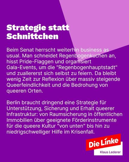 Sharepic mit Text: 
Strategie statt Schnittchen
Beim Senat herrscht weiterhin business as usual. Man schneidet Regenbogenkuchen an, hisst Pride-Flaggen und organisiert Gala-Events, um die "Regenbogenhauptstadt" und zuallererst sich selbst zu feiern. Da bleibt wenig Zeit zur Reflexion über massiv steigende Queerfeindlichkeit und die Bedrohung von queeren Orten.
Berlin braucht dringend eine Strategie für Unterstützung, Sicherung und Erhalt queerer Infrastruktur: von Raumsicherung in öffentlichen Immobilien über geeignete Förderinstrumente für die queere Kultur "von unten" bis hin zu niedrigschwelliger Hilfe im Krisenfall.