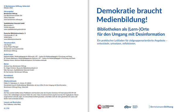 Titelblatt und Impressum der Publikation
Demokratie braucht Medienbildung: Bibliotheken als (Lern-)Orte für den Umgang mit Desinformation 

Ein praktischer Leitfaden für zielgruppenorientierte Angebote –
entwickeln, umsetzen, reflektieren. [Gütersloh, 2025]

https://www.bibliotheksverband.de/publikationen

Herausgebende: Bertelsmann Stiftung, Stadtbibliothek Gütersloh GmbH, Deutscher Bibliotheksverband e.V.

Autor*innen: Raphaela Müller, Stoyan Radoslavov, Matthias Heinen