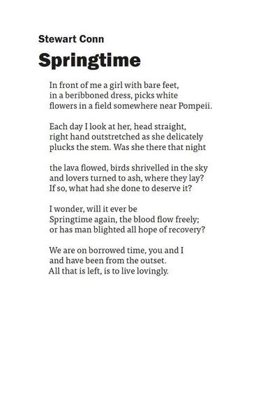 Stewart Conn
Springtime

In front of me a girl with bare feet,
in a beribboned dress, picks white
flowers in a field somewhere near Pompeii.

Each day I look at her, head straight,
right hand outstretched as she delicately
plucks the stem. Was she there that night

the lava flowed, birds shrivelled in the sky
and lovers turned to ash, where they lay?
If so, what had she done to deserve it?

I wonder, will it ever be
Springtime again, the blood flow freely;
or has man blighted all hope of recovery?

We are on borrowed time, you and I
and have been from the outset.
All that is left, is to live lovingly.