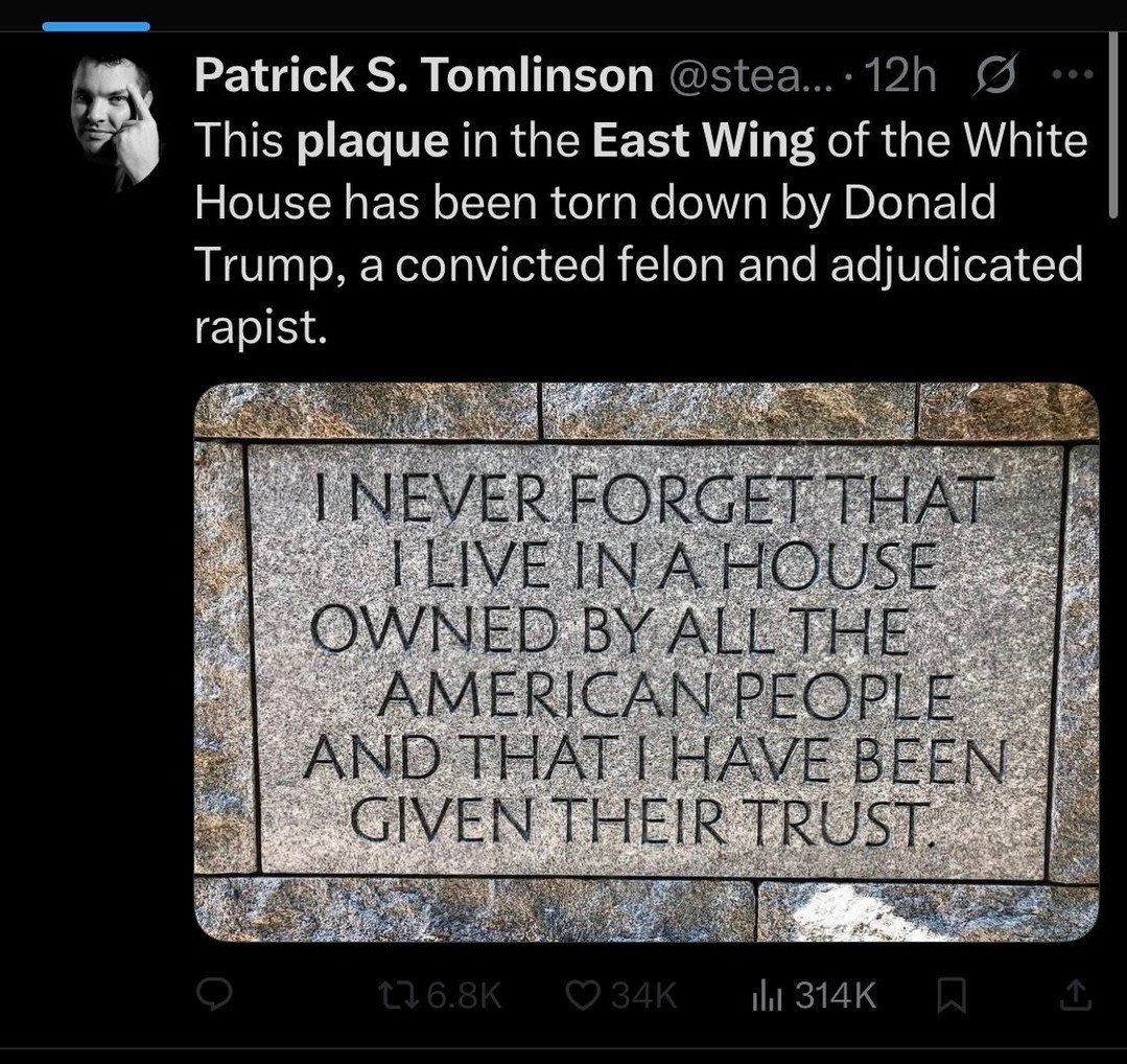 Photo by George Conway on October 24, 2025. May be a Twitter screenshot of text that says 'Patrick S. Tomlinson astea 12h This plaque in the East Wing of the White House has been torn down by Donald Trump, a convicted felon and adjudicated rapist. NEVERFORGETTHAT ILIVEINAHOUSE IOUSE OWNEDBYALLTHE OWNED _ ANDTHATIH NDTHATIHAVEBEEN HAVEBEEN GIVENTHEIR THEIR TRUST GIVEN Il|314K'.