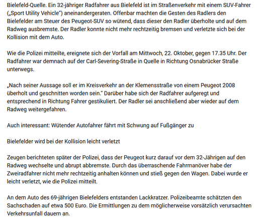 Screenshot des Artikels. Bielefeld-Quelle. Ein 32-jähriger Radfahrer aus Bielefeld ist im Straßenverkehr mit einem SUV-Fahrer („Sport Utility Vehicle“) aneinandergeraten. Offenbar machten die Gesten des Radlers den Bielefelder am Steuer des Peugeot-SUV so wütend, dass dieser den Radler überholte und auf dem Radweg ausbremste. Der Radler konnte nicht mehr rechtzeitig bremsen und verletzte sich bei der Kollision mit dem Auto.

Wie die Polizei mitteilte, ereignete sich der Vorfall am Mittwoch, 22. Oktober, gegen 17.35 Uhr. Der Radfahrer war demnach auf der Carl-Severing-Straße in Quelle in Richtung Osnabrücker Straße unterwegs.

„Nach seiner Aussage soll er im Kreisverkehr an der Klemensstraße von einem Peugeot 2008 überholt und geschnitten worden sein.“ Darüber habe sich der Radfahrer aufgeregt und entsprechend in Richtung Fahrer gestikuliert. Der Radler sei anschließend aber wieder auf dem Radweg weitergefahren.

Zeugen berichteten später der Polizei, dass der Peugeot kurz darauf vor dem 32-Jährigen auf den Radweg wechselte und abrupt abbremste. Durch das überraschende Fahrmanöver habe der Zweiradfahrer nicht mehr rechtzeitig anhalten können und stieß gegen den Wagen. Dabei wurde er leicht verletzt, wie die Polizei mitteilt.

An dem Auto des 69-jährigen Bielefelders entstanden Lackkratzer. Polizeibeamte schätzten den Sachschaden auf etwa 500 Euro. Die Ermittlungen zu dem möglicherweise vorsätzlich verursachten Verkehrsunfall dauern an.