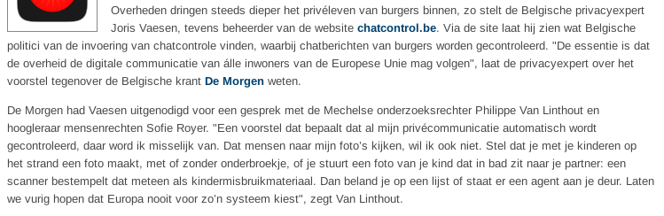 Overheden dringen steeds dieper het privéleven van burgers binnen, zo stelt de Belgische privacyexpert Joris Vaesen, tevens beheerder van de website chatcontrol.be. Via de site laat hij zien wat Belgische politici van de invoering van chatcontrole vinden, waarbij chatberichten van burgers worden gecontroleerd. "De essentie is dat de overheid de digitale communicatie van álle inwoners van de Europese Unie mag volgen", laat de privacyexpert over het voorstel tegenover de Belgische krant De Morgen weten.

De Morgen had Vaesen uitgenodigd voor een gesprek met de Mechelse onderzoeksrechter Philippe Van Linthout en hoogleraar mensenrechten Sofie Royer. "Een voorstel dat bepaalt dat al mijn privécommunicatie automatisch wordt gecontroleerd, daar word ik misselijk van. Dat mensen naar mijn foto’s kijken, wil ik ook niet. Stel dat je met je kinderen op het strand een foto maakt, met of zonder onderbroekje, of je stuurt een foto van je kind dat in bad zit naar je partner: een scanner bestempelt dat meteen als kindermisbruikmateriaal. Dan beland je op een lijst of staat er een agent aan je deur. Laten we vurig hopen dat Europa nooit voor zo’n systeem kiest", zegt Van Linthout.