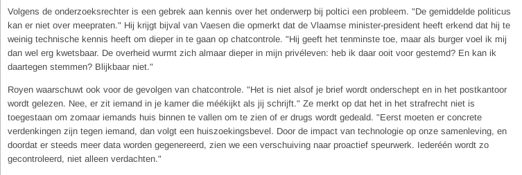 Volgens de onderzoeksrechter is een gebrek aan kennis over het onderwerp bij poltici een probleem. "De gemiddelde politicus kan er niet over meepraten." Hij krijgt bijval van Vaesen die opmerkt dat de Vlaamse minister-president heeft erkend dat hij te weinig technische kennis heeft om dieper in te gaan op chatcontrole. "Hij geeft het tenminste toe, maar als burger voel ik mij dan wel erg kwetsbaar. De overheid wurmt zich almaar dieper in mijn privéleven: heb ik daar ooit voor gestemd? En kan ik daartegen stemmen? Blijkbaar niet."

Royen waarschuwt ook voor de gevolgen van chatcontrole. "Het is niet alsof je brief wordt onderschept en in het postkantoor wordt gelezen. Nee, er zit iemand in je kamer die méékijkt als jij schrijft." Ze merkt op dat het in het strafrecht niet is toegestaan om zomaar iemands huis binnen te vallen om te zien of er drugs wordt gedeald. "Eerst moeten er concrete verdenkingen zijn tegen iemand, dan volgt een huiszoekingsbevel. Door de impact van technologie op onze samenleving, en doordat er steeds meer data worden gegenereerd, zien we een verschuiving naar proactief speurwerk. Iederéén wordt zo gecontroleerd, niet alleen verdachten."