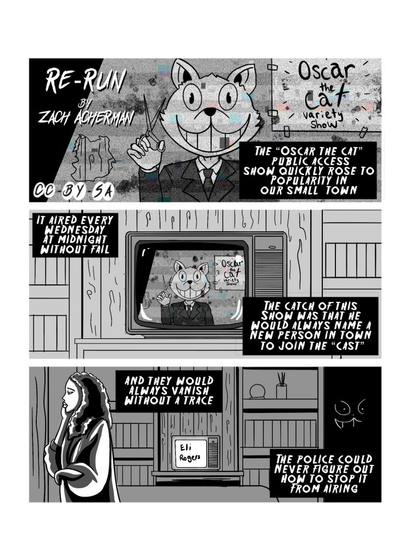 First page of 'Re-Run', by Zach Acherman, licensed CCBYSA. First panel shows a person with a Cat head behind a screen, holding a pair of scissors, standing in front of a sign that reads 'Oscar the Cat variety show'. Narration reads: 'The 'Oscar the Cat' public access show quickly rose to popularity in our small town.' The second panel trucks out from the firstm showing the television with the same image as the first panel. Narration reads: 'It aired every Wednesday at midnight without fail. The catch of this show was that he would always name a new person to join the 'cast'.' The third panel has a concerned person walking in front of the TV, which now says 'Eli Rogers'. There is a silhouette of the cat head in the dark. The narration reads: 'And they would always vanish without a trace. The police could never figure out how to stop it from airing.'