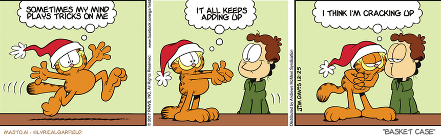 Original Garfield comic from December 25, 2017
Text replaced with lyrics from: Basket Case

Transcript:
• Sometimes My Mind Plays Tricks On Me
• It All Keeps Adding Up
• I Think I'm Cracking Up



1. In the first panel, a clown is seen playing tricks on a man's head, while the man in the hat gives him the evil eye.
2. The second panel shows the clown and the man in the hat talking to each other, with both of them having a look of mischief.
3. The third panel depicts the clown and the man in the hat in the midst of a playfully badgering each other, as the man in the hat tries to explain that he is not evil.
4. The final panel features the clown and the man in the hat walking away from each other, with the man in the hat giving a sneer to the clown.