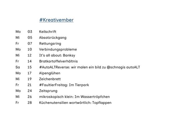 #Kreativember
Mo 03 Keilschrift
Mi 05 Absatzrückgang
Fr 07 Rettungsring
Mo 10 Verbindungsprobleme
Mi 12 It's all about: Banksy
Fr 14 Bratkartoffelverhältnis
Sa 15 #AutoALTReverse: wir malen ein bild zu @schnagis autoALT
Mo 17 Alpenglühen
Mi 19 Zeichenbrett
Fr 21 #Faultier Freitag: Im Tierpark
Mo 24 Zeitsprung
Mi 26 mikroskopisch klein: Im Wassertröpfchen
Fr 28 Küchenutensilien wortwörtlich: Topflappen