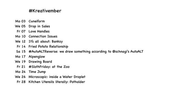 #Kreativember
Mo 03 Cuneiform
We 05 Drop in Sales
Fr 07 Love Handles
Mo 10 Connection Issues
We 12 It's all about: Banksy
Fr 14 Fried Potato Relationship
Sa 15 #AutoALTReverse: we draw something according to @schnagi's AutoALT
Mo 17 Alpenglow
We 19 Drawing Board
Fr 21 #SlothFriday: at the Zoo
Mo 24 Time Jump
We 26 Microscopic: inside a Water Droplet
Fr 28 Kitchen Utensils literally: Potholder