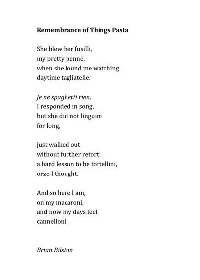 Remembrance of Things Pasta

She blew her fusilli,
my pretty penne,
when she found me watching
daytime tagliatelle.
&nbsp;
Je ne spaghetti rien,
I responded in song,
but she did not linguini
for long,
&nbsp;
just walked out
without further retort:
a hard lesson to be tortellini,
orzo I thought.
&nbsp;
And so here I am,
on my macaroni,
and now my days feel 
cannelloni.


Brian Bilston