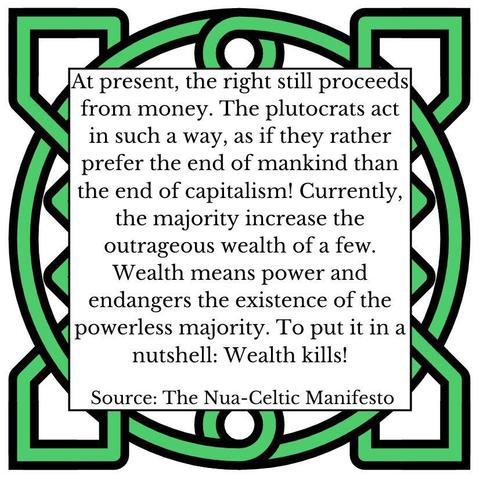At present, the right still proceeds from money. The plutocrats act in such a way, as if they rather prefer the end of mankind than the end of capitalism! Currently, the majority increase the outrageous wealth of a few. Wealth means power and endangers the existence of the powerless majority. To put it in a nutshell: Wealth kills! Source: The Nua-Celtic Manifesto