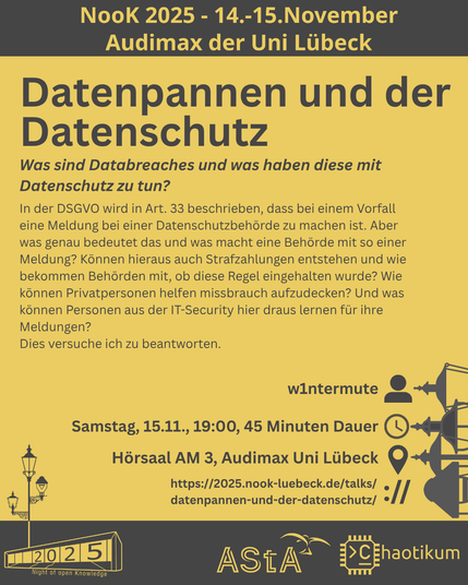 Oben steht "NooK 2025 - 14.-15.November - Audimax der Uni Lübeck".
Dann kommt die Überschrift "Datenpannen und der Datenschutz" mit dem Untertitel "Was sind Databreaches und was haben diese mit Datenschutz zu tun?" und weiteren Details zum Vortrag.
Beschreibungstext: "In der DSGVO wird in Art. 33 beschrieben, dass bei einem Vorfall eine Meldung bei einer Datenschutzbehörde zu machen ist. Aber was genau bedeutet das und was macht eine Behörde mit so einer Meldung? Können hieraus auch Strafzahlungen entstehen und wie bekommen Behörden mit, ob diese Regel eingehalten wurde? Wie können Privatpersonen helfen missbrauch aufzudecken? Und was können Personen aus der IT-Security hier draus lernen für ihre Meldungen?
Dies versuche ich zu beantworten."
Folgende Informationen sind außerdem zum Vortrag gegeben:
Speaker: w1ntermute
Zeit: Samstag, 15.11., 19:00, 45 Minuten Dauer
Ort: Hörsaal AM3, Audimax Uni Lübeck
Website: https://2025.nook-luebeck.de/talks/datenpannen-und-der-datenschutz/
Unten im Bild ist das Logo der NooK, das Uni-Luebeck-Audimax mit einer 2025 auf den Glasfenster und eine Laternenstange mit drei Gaslaternen. Daneben das Logo des AStA der Uni Lübeck und des Chaotikums.