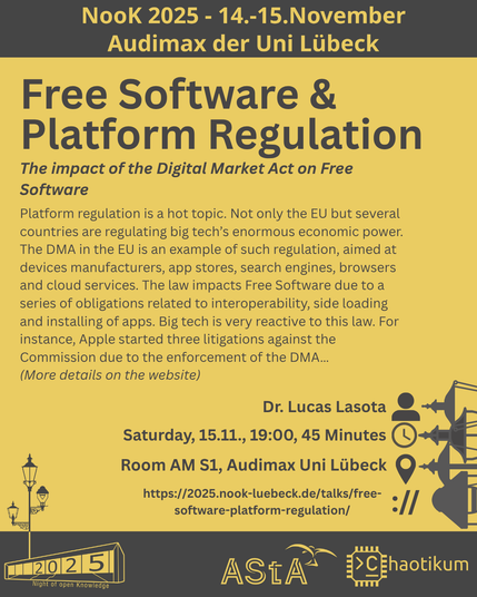 The header says "NooK 2025 - 14.-15.November - Audimax der Uni Lübeck".
The next and biggest heading says "Free Software & Platform Regulation" with the smaller title "The impact of the Digital Market Act on Free Software" and more details on the talk.
Description: "Platform regulation is a hot topic. Not only the EU but several countries are regulating big tech’s enormous economic power.
The DMA in the EU is an example of such regulation, aimed at devices manufacturers, app stores, search engines, browsers and cloud services. The law impacts Free Software due to a series of obligations related to interoperability, side loading and installing of apps. Big tech is very reactive to this law. For instance, Apple started three litigations against the Commission due to the enforcement of the DMA…
(More details on the website)"
The following information about the talk is also given:
Speaker: Dr. Lucas Lasota
Timeframe: Saturday, 15.11., 19:00, 45 Minutes
Ort: Room AM S1, Audimax Uni Lübeck
Website: https://2025.nook-luebeck.de/talks/free-software-platform-regulation/
In the footer is the NooK logo, the Uni-Luebeck-Audimax with a 2025 on the glas window and a pole with 3 gas lanterns. Next to it are the AStA and chaotikum logos.