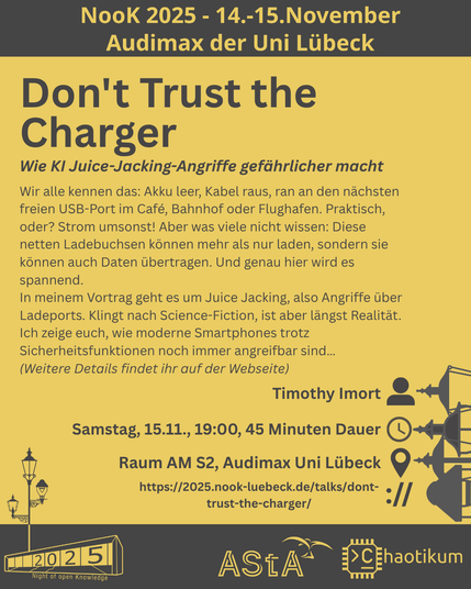 Oben steht "NooK 2025 - 14.-15.November - Audimax der Uni Lübeck".
Dann kommt die Überschrift "Don't Trust the Charger" mit dem Untertitel "Wie KI Juice-Jacking-Angriffe gefährlicher macht" und weiteren Details zum Vortrag.
Beschreibungstext: "Wir alle kennen das: Akku leer, Kabel raus, ran an den nächsten freien USB-Port im Café, Bahnhof oder Flughafen. Praktisch, oder? Strom umsonst! Aber was viele nicht wissen: Diese netten Ladebuchsen können mehr als nur laden, sondern sie können auch Daten übertragen. Und genau hier wird es spannend.
In meinem Vortrag geht es um Juice Jacking, also Angriffe über Ladeports. Klingt nach Science-Fiction, ist aber längst Realität. Ich zeige euch, wie moderne Smartphones trotz Sicherheitsfunktionen noch immer angreifbar sind…
(Weitere Details findet ihr auf der Webseite)"
Folgende Informationen sind außerdem zum Vortrag gegeben:
Speaker: Timothy Imort
Zeit: Samstag, 15.11., 19:00, 45 Minuten Dauer
Ort: Raum AM S2, Audimax Uni Lübeck
Website: https://2025.nook-luebeck.de/talks/dont-trust-the-charger/
Unten im Bild ist das Logo der NooK, das Uni-Luebeck-Audimax mit einer 2025 auf den Glasfenster und eine Laternenstange mit drei Gaslaternen. Daneben das Logo des AStA der Uni Lübeck und des Chaotikums.