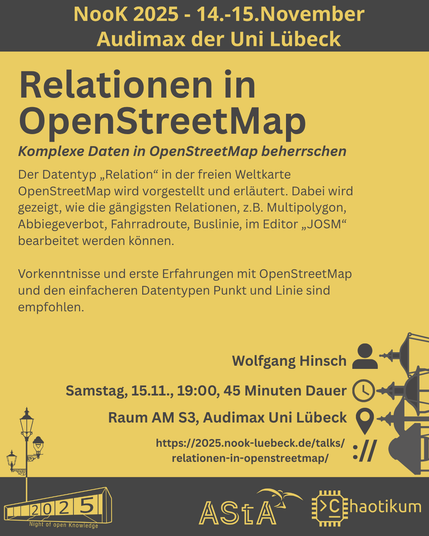 Oben steht "NooK 2025 - 14.-15.November - Audimax der Uni Lübeck".
Dann kommt die Überschrift "Relationen in OpenStreetMap" mit dem Untertitel "Wie kann ich zu OpenStreetMap Daten beitragen" und weiteren Details zum Vortrag.
Beschreibungstext: "Der Datentyp „Relation“ in der freien Weltkarte OpenStreetMap wird vorgestellt und erläutert. Dabei wird gezeigt, wie die gängigsten Relationen, z.B. Multipolygon, Abbiegeverbot, Fahrradroute, Buslinie, im Editor „JOSM“ bearbeitet werden können.
Vorkenntnisse und erste Erfahrungen mit OpenStreetMap und den einfacheren Datentypen Punkt und Linie sind empfohlen."
Folgende Informationen sind außerdem zum Vortrag gegeben:
Speaker: Wolfgang Hinsch
Zeit: Samstag, 15.11., 19:00, 45 Minuten Dauer
Ort: Raum AM S3, Audimax Uni Lübeck
Website: https://2025.nook-luebeck.de/talks/relationen-in-openstreetmap/
Unten im Bild ist das Logo der NooK, das Uni-Luebeck-Audimax mit einer 2025 auf den Glasfenster und eine Laternenstange mit drei Gaslaternen. Daneben das Logo des AStA der Uni Lübeck und des Chaotikums.