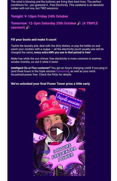 The wind is blowing and the turbines are living their best lives. The perfect conditions for...you guessed it...Free Electricity. This weekend is an absolute corker with not one, but TWO sessions:

 

Tonight: 9-10pm Friday 24th October


Tomorrow: 12-3pm Saturday 25th October 🎉 (A TRIPLE session!) 🎉


 

 

Fill your boots and make it count


Tackle the laundry pile, deal with the dirty dishes, or pop the kettle on and warm your cockles with a cuppa — all the electricity you'd usually use will be charged the same, every extra kWh you use in that period is free!


Make hay while the sun shines: free electricity is more common in warmer, windier months, so use it while it lasts!


Intelligent Go or Flux customer? You get an hour's charging credit if you plug in (and three hours in the triple session tomorrow), as well as your extra household power free. Check the FAQs for details.



We've unlocked your final Power Tower prize a little early