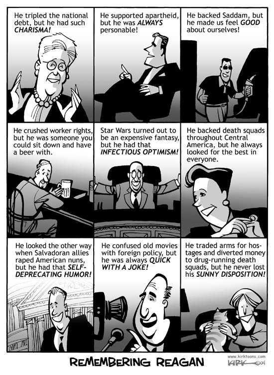 American political cartoon titled “Remembering Reagan”.  There are nine equal-sized panels, each depicting a different American cheerfully remembering something about Reagan: 1. He tripled the national debt, but he had such but he had such CHARISMA! 2. He supported apartheid, but he was ALWAYS personable! 3. He backed Saddam, but he made us feel GOOD about ourselves! 4. He crushed worker rights, but he was someone you could sit down and have a beer with. 5. Star Wars turned out to be an expensive fantasy, but he had that INFECTIOUS OPTIMISM! 6. He backed death squads throughout Central America, but he always looked for the best in everyone. 7. He looked the other way when Salvadoran allies raped American nuns, but he had that SELF-DEPRECATING HUMOR! 8. He confused old movies with foreign policy, but he was always QUICK WITH A JOKE! 9. He traded arms for hostages and diverted money to drug-running death squads, but he never lost his SUNNY DISPOSITION!