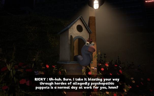 Ricky, a hand puppet sticking out of a birdhouse or something: Uh-huh. Sure. I take it blasting your way through hordes of allegedly psychopathic puppets is a normal day at work for you, hmm?