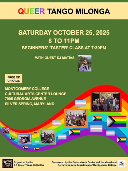 Event flier
QUEER TANGO MILONGA
SATURDAY OCTOBER 25, 2025 8 TO 11PM
BEGINNERS' “TASTER” CLASS AT 7:30PM
WITH GUEST DJ MATÍAS
FREE OF CHARGE
MONTGOMERY COLLEGE
CULTURAL ARTS CENTER LOUNGE
7995 GEORGIA AVENUE
SILVER SPRING, MARYLAND
Organized by the DC Queer Tango Collective
Sponsored by the Cultural Arts Center and the Visual and Performing Arts Department of Montgomery College