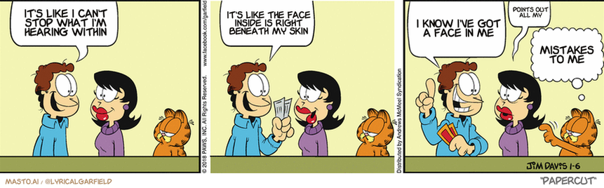 Original Garfield comic from January 6, 2018
Text replaced with lyrics from: Papercut

Transcript:
• It's Like I Can't Stop What I'm Hearing Within
• It's Like The Face Inside Is Right Beneath My Skin
• I Know I've Got A Face In Me
• Points Out All My
• Mistakes To Me


--------------
Original Text:
• Jon:  I just scored concert tickets! Two seats, front row, center!  "Accordion Fest: Night of a Thousand Polkas"!
• Liz:  Um...
• Garfield:  I'll distract him. You run.

The comic strip shows three panels depicting a man, woman, and cat interacting with each other. In the first panel, the man talks to the woman about wanting to know what it's like to be a woman. The woman responds, expressing her curiosity about the man's experiences as well. In the second panel, the man talks to the cat, who is looking at him with interest. The third panel features the man and the woman having a conversation about the cat. Each character is shown in a different panel, offering a sequence of interactions.