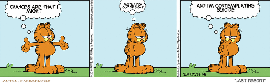Original Garfield comic from January 9, 2018
Text replaced with lyrics from: Last Resort

Transcript:
• Chances Are That I Might
• Mutilation Out Of Sight
• And I'm Contemplating Suicide


--------------
Original Text:
• Garfield:  The world is my playground.  Sigh...  And the big kids are hogging the swings.

Three panels of a cartoon Garfield strip, each featuring the cat Garfield in various positions. The first panel shows Garfield standing upright, with one paw raised in the air, the second panel has Garfield in a funny or contemplative position, and the third panel shows Garfield sitting on the ground with his paw up in the air.