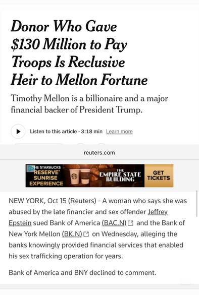 News reuters.com
Donor Who Gave $130 Million to Pay Troops Is Reclusive
Heir to Mellon Fortune

Timothy Mellon is a billionaire and a major financial backer of President Trump.

Listen to this article 3:18 min Learn more
reuters.com
NEW YORK, Oct 15 (Reuters) - A woman who says she was abused by the late financier and sex offender Jeffrey. Epstein sued Bank of America (BAC.N) and the Bank of New York Mellon (BK.N) on Wednesday, alleging the banks knowingly provided financial services that enabled his sex trafficking operation for years. Bank of America and BNY declined to comment.
