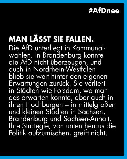#AfDnee

Man lässt sie fallen.

Die AfD unterliegt in Kommunalwahlen. In Brandenburg konnte die AfD nicht überzeugen, und auch in Nordrhein-Westfalen blieb sie weit hinter den eigenen Erwartungen zurück. Sie verliert in Städten wie Potsdam, wo man das erwarten konnte, aber auch in ihren Hochburgen - in mittelgroßen und kleinen Städten in Sachsen, Brandenburg und Sachsen-Anhalt.
Ihre Strategie, von unten heraus die Politik aufzumischen, greift nicht.
