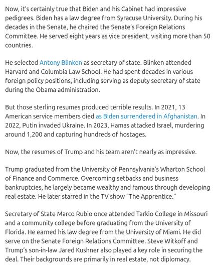 The screenshot (https://www.dailysignal.com/2025/10/22/trumps-middle-east-triumph-embarrassed-self-proclaimed-experts/ ; this is the source, DementiaDon quoted on his antisocial media platform, https://truthsocial.com/@realDonaldTrump/posts/115436968622280698) reads:
"Now, it’s certainly true that Biden and his Cabinet had impressive pedigrees. Biden has a law degree from Syracuse University. During his decades in the Senate, he chaired the Senate’s Foreign Relations Committee. He served eight years as vice president, visiting more than 50 countries.
He selected Antony Blinken as secretary of state. Blinken attended Harvard and Columbia Law School. He had spent decades in various foreign policy positions, including serving as deputy secretary of state during the Obama administration.
But those sterling resumes produced terrible results. In 2021, 13 American service members died as Biden surrendered in Afghanistan. In 2022, Putin invaded Ukraine. In 2023, Hamas attacked Israel, murdering around 1,200 and capturing hundreds of hostages.
Now, the resumes of Trump and his team aren’t nearly as impressive.
Trump graduated from the University of Pennsylvania’s Wharton School of Finance and Commerce. Overcoming setbacks and business bankruptcies, he largely became wealthy and famous through developing real estate. He later starred in the TV show “The Apprentice.”
Secretary of State Marco Rubio once attended Tarkio College in Missouri and a community college before graduating fr