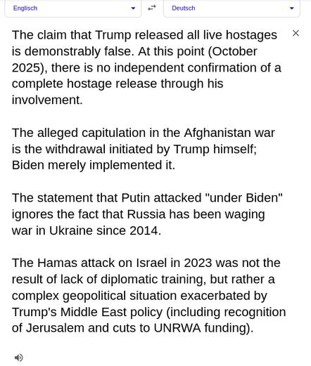 My screenshot, made with the help of ChatGPT and google translate, reads: English Deutsch
The claim that Trump released all live hostages is demonstrably false. At this point (October 2025), there is no independent confirmation of a complete hostage release through his involvement.
The alleged capitulation in the Afghanistan war is the withdrawal initiated by Trump himself; Biden merely implemented it.
The statement that Putin attacked "under Biden" ignores the fact that Russia has been waging war in Ukraine since 2014.
The Hamas attack on Israel in 2023 was not the result of lack of diplomatic training, but rather a complex geopolitical situation exacerbated by Trump's Middle East policy (including recognition of Jerusalem and cuts to UNRWA funding). This is what CHATGPT wrote when asked about the source Trump quoted: "Die Behauptung, Trump habe alle lebenden Geiseln freigelassen, ist nachweislich falsch. Zum jetzigen Zeitpunkt (Oktober 2025) gibt es keine unabhängige Bestätigung einer vollständigen Geiselbefreiung durch seine Beteiligung.
Die angebliche Kapitulation im Afghanistan-Krieg ist der von Trump selbst initiierte Rückzug; Biden hat ihn lediglich umgesetzt.
Die Aussage, Putin habe „unter Biden“ angegriffen, ignoriert die Tatsache, dass Russland seit 2014 Krieg in der Ukraine führt.
Der Angriff der Hamas auf Israel im Jahr 2023 war nicht das Ergebnis mangelnder diplomatischer Ausbildung, sondern vielmehr einer komplexen geopolitischen Situation, die durch Tr