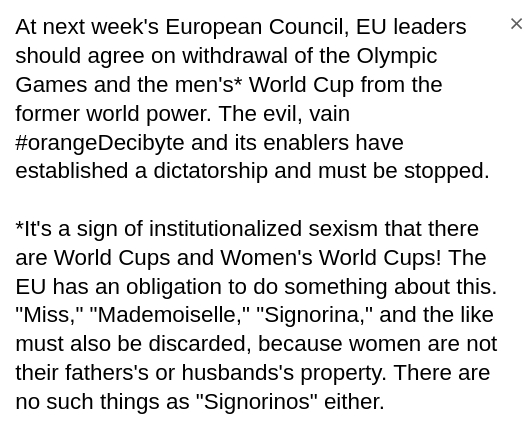 My screenshot reads:
At next week's European Council, EU leaders should agree on withdrawal of the Olympic Games and the men's* World Cup from the former world power. The evil, vain #orangeDecibyte and its enablers have established a dictatorship and must be stopped.
*It's a sign of institutionalized sexism that there are World Cups and Women's World Cups! The EU has an obligation to do something about this. "Miss," "Mademoiselle," "Signorina," and the like must also be discarded, because women are not their fathers's or husbands's property. There are no such things as "Signorinos" either.