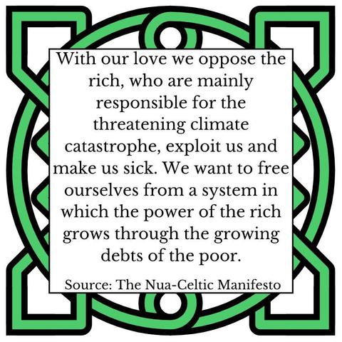 With our love we oppose the rich, who are mainly responsible for the threatening climate catastrophe, exploit us and make us sick. We want to free ourselves from a system in which the power of the rich grows through the growing debts of the poor. Source: The Nua-Celtic Manifesto