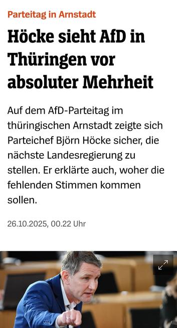 Höcke sieht AfD in
Thüringen vor
absoluter Mehrheit
Auf dem AfD-Parteitag im
thüringischen Arnstadt zeigte sich
Parteichef Bjorn Höcke sicher, die
nachste Landesregierung zu
stellen. Er erklärte auch, woher die
fehlenden Stimmen kommen
sollen.

26.10.2025 Spiegel Online