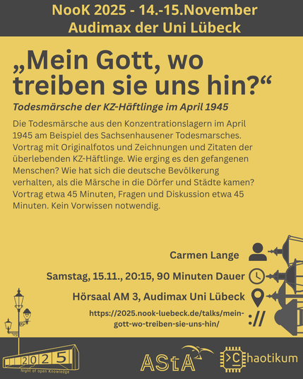 Oben steht "NooK 2025 - 14.-15.November - Audimax der Uni Lübeck".
Dann kommt die Überschrift "„Mein Gott, wo treiben sie uns hin?“" mit dem Untertitel "Todesmärsche der KZ-Häftlinge im April 1945" und weiteren Details zum Vortrag.
Beschreibungstext: "Die Todesmärsche aus den Konzentrationslagern im April 1945 am Beispiel des Sachsenhausener Todesmarsches. Vortrag mit Originalfotos und Zeichnungen und Zitaten der überlebenden KZ-Häftlinge. Wie erging es den gefangenen Menschen? Wie hat sich die deutsche Bevölkerung verhalten, als die Märsche in die Dörfer und Städte kamen? Vortrag etwa 45 Minuten, Fragen und Diskussion etwa 45 Minuten. Kein Vorwissen notwendig."
Folgende Informationen sind außerdem zum Vortrag gegeben:
Speaker: Carmen Lange
Zeit: Samstag, 15.11., 20:15, 90 Minuten Dauer
Ort: Hörsaal AM3, Audimax Uni Lübeck
Website: https://2025.nook-luebeck.de/talks/mein-gott-wo-treiben-sie-uns-hin/
Unten im Bild ist das Logo der NooK, das Uni-Luebeck-Audimax mit einer 2025 auf den Glasfenster und eine Laternenstange mit drei Gaslaternen. Daneben das Logo des AStA der Uni Lübeck und des Chaotikums.